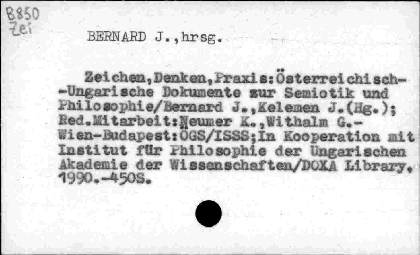 ﻿BERNARD J.,hrsg.
Zeichen,Denken,Praxis:Osterreich!sch» »Ungarische Dokumente sur Semiotik und Philosophie/bemard J.,Kelemen ); Red. Mitarbeit: Reimer K.,Withalm G.» Wien-Budapest:OüS/ISSS;In Kooperation mit Institut für Philosophie der Ungarischen Akademie der Wissenschaf ten/DOXA Library, 1990.-450S.